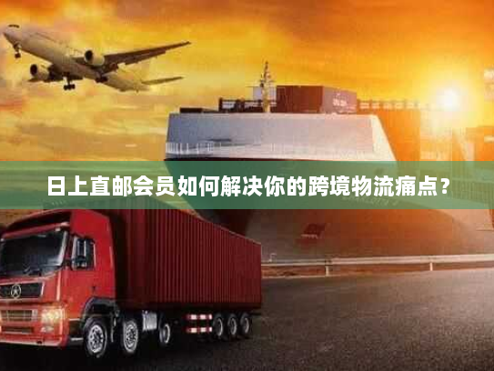 日上直邮会员如何解决你的跨境物流痛点? 日上直邮会员如何解决你的跨境物流痛点?