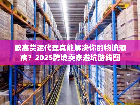 欧高货运代理真能解决你的物流顽疾？2025跨境卖家避坑路线图