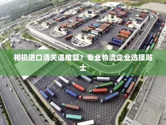 相机进口清关遇难题？专业物流企业选择贴士