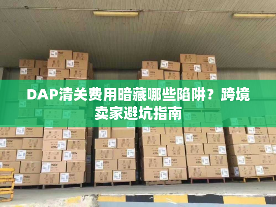 DAP清关费用暗藏哪些陷阱?跨境卖家避坑指南 DAP清关费用暗藏哪些陷阱?跨境卖家避坑指南