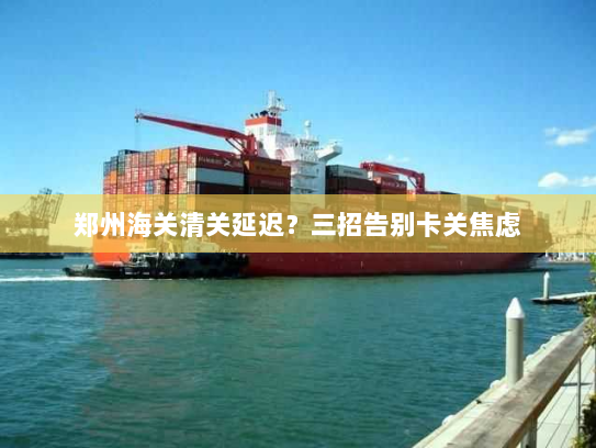 郑州海关清关延迟?三招告别卡关焦虑 郑州海关清关延迟?三招告别卡关焦虑