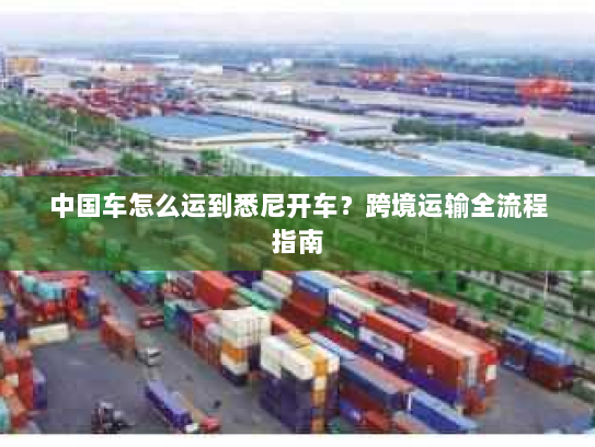 中国车怎么运到悉尼开车？跨境运输全流程指南