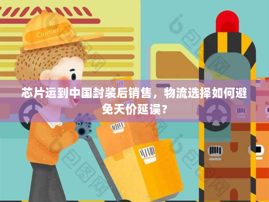 芯片运到中国封装后销售,物流选择如何避免天价延误? 芯片运到中国封装后销售,物流选择如何避免天价延误?