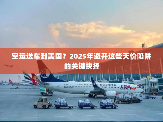 空运送车到美国?2025年避开这些天价陷阱的关键抉择 空运送车到美国?2025年避开这些天价陷阱的关键抉择