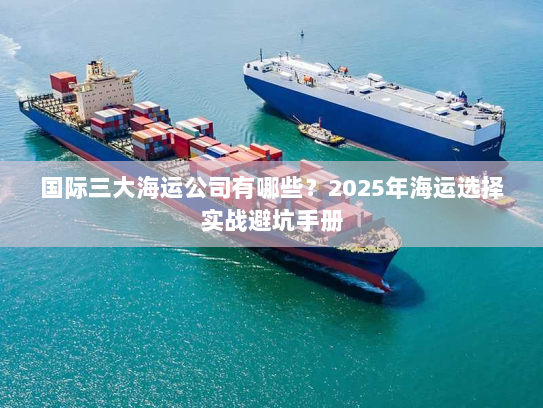 国际三大海运公司有哪些?2025年海运选择实战避坑手册 国际三大海运公司有哪些?2025年海运选择实战避坑手册