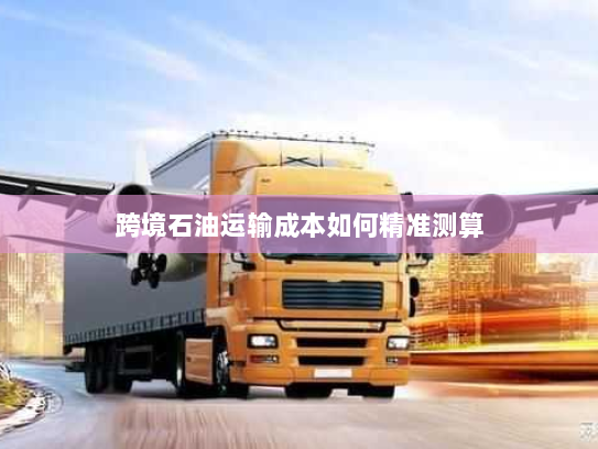 跨境石油运输成本如何精准测算 跨境石油运输成本如何精准测算