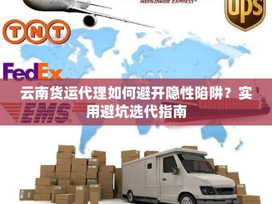 云南货运代理如何避开隐性陷阱？实用避坑选代指南