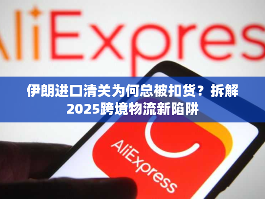 伊朗进口清关为何总被扣货？拆解2025跨境物流新陷阱