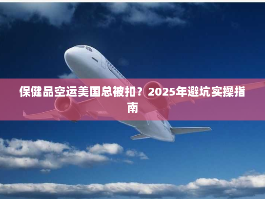 保健品空运美国总被扣?2025年避坑实操指南 保健品空运美国总被扣?2025年避坑实操指南