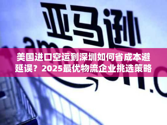 美国进口空运到深圳如何省成本避延误？2025最优物流企业挑选策略