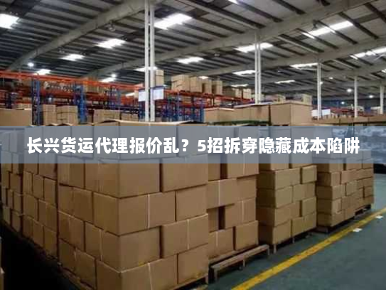 长兴货运代理报价乱？5招拆穿隐藏成本陷阱