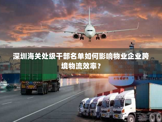 深圳海关处级干部名单如何影响物业企业跨境物流效率? 深圳海关处级干部名单如何影响物业企业跨境物流效率?