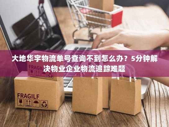 大地华宇物流单号查询不到怎么办?5分钟解决物业企业物流追踪难题 大地华宇物流单号查询不到怎么办?5分钟解决物业企业物流追踪难题