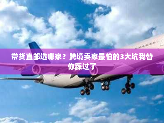 带货直邮选哪家？跨境卖家最怕的3大坑我替你踩过了