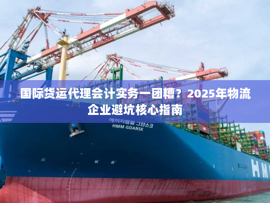 国际货运代理会计实务一团糟?2025年物流企业避坑核心指南 国际货运代理会计实务一团糟?2025年物流企业避坑核心指南