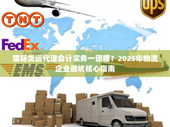 国际货运代理会计实务一团糟?2025年物流企业避坑核心指南 国际货运代理会计实务一团糟?2025年物流企业避坑核心指南