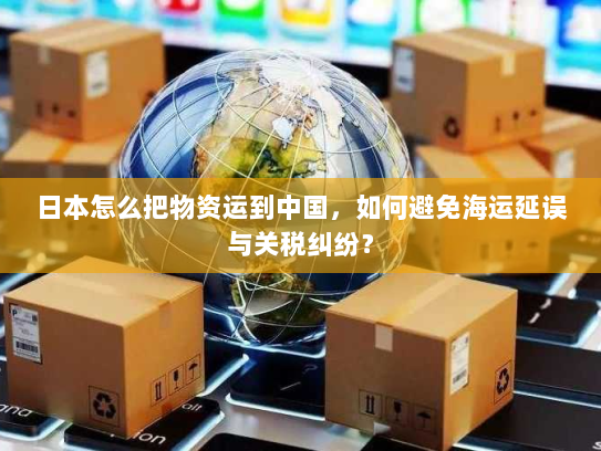 日本怎么把物资运到中国，如何避免海运延误与关税纠纷？