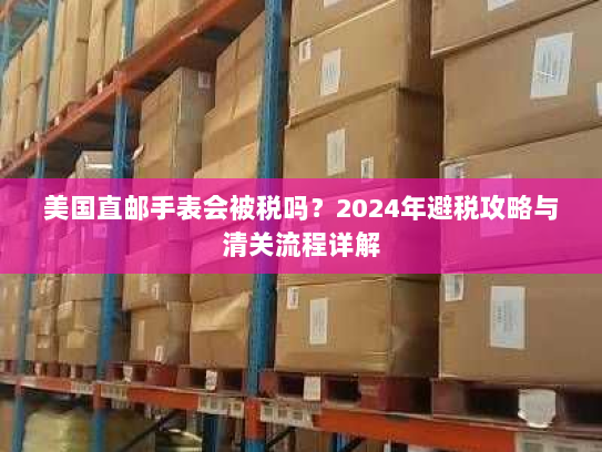 美国直邮手表会被税吗?2024年避税攻略与清关流程详解 美国直邮手表会被税吗?2024年避税攻略与清关流程详解