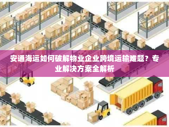 安通海运如何破解物业企业跨境运输难题?专业解决方案全解析 安通海运如何破解物业企业跨境运输难题?专业解决方案全解析