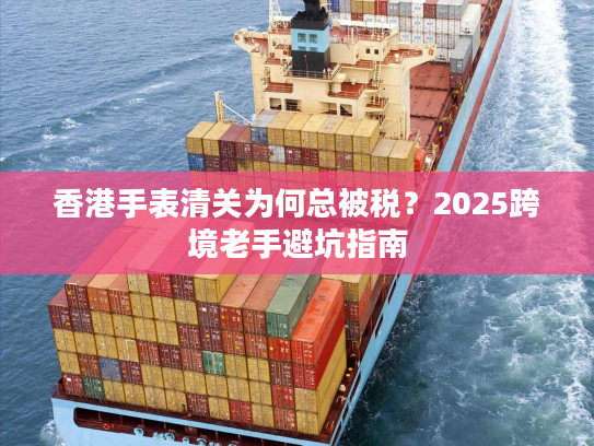 香港手表清关为何总被税？2025跨境老手避坑指南