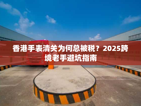 香港手表清关为何总被税？2025跨境老手避坑指南
