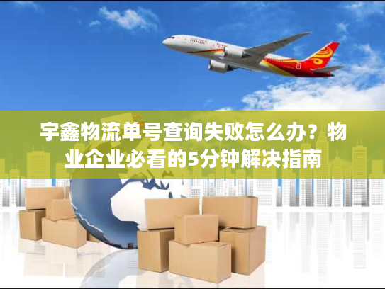 宇鑫物流单号查询失败怎么办？物业企业必看的5分钟解决指南