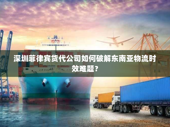 深圳菲律宾货代公司如何破解东南亚物流时效难题？