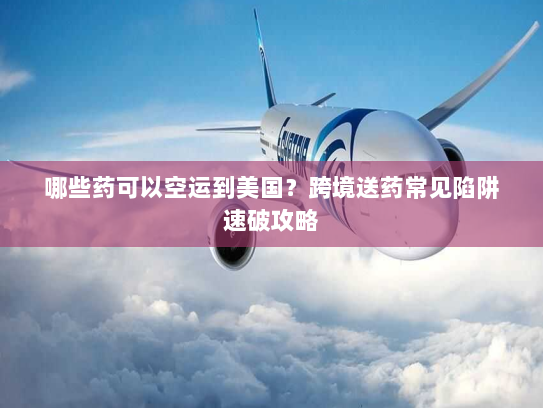 哪些药可以空运到美国？跨境送药常见陷阱速破攻略