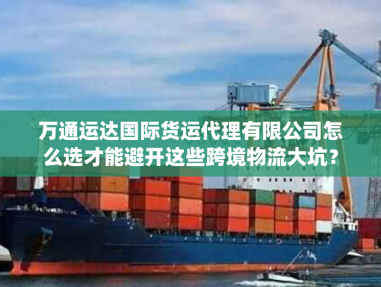 万通运达国际货运代理有限公司怎么选才能避开这些跨境物流大坑？