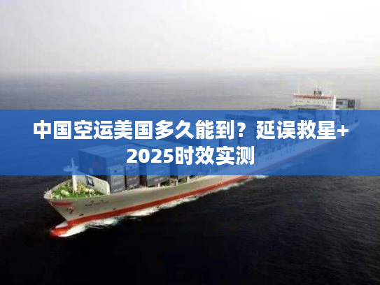 中国空运美国多久能到？延误救星+2025时效实测