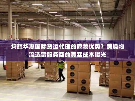 均辉华惠国际货运代理的隐藏优势?跨境物流选错服务商的真实成本曝光 均辉华惠国际货运代理的隐藏优势?跨境物流选错服务商的真实成本曝光