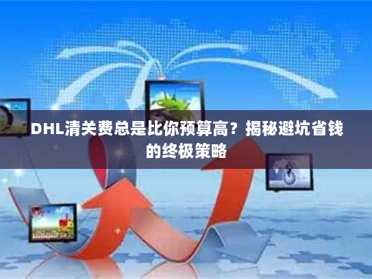 DHL清关费总是比你预算高？揭秘避坑省钱的终极策略