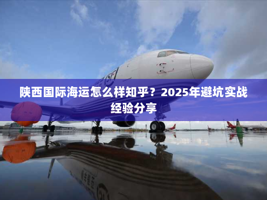 陕西国际海运怎么样知乎?2025年避坑实战经验分享 陕西国际海运怎么样知乎?2025年避坑实战经验分享