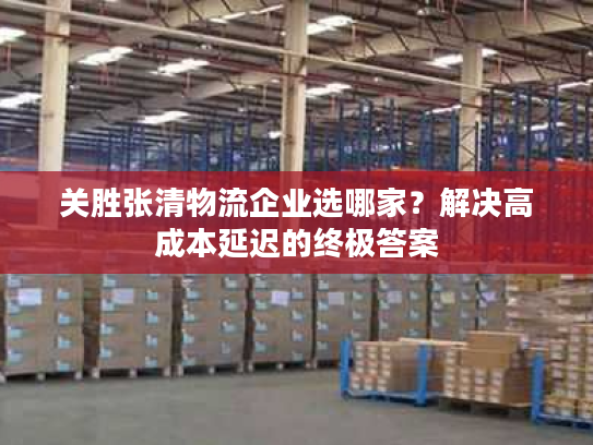 关胜张清物流企业选哪家？解决高成本延迟的终极答案