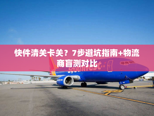 快件清关卡关？7步避坑指南+物流商盲测对比
