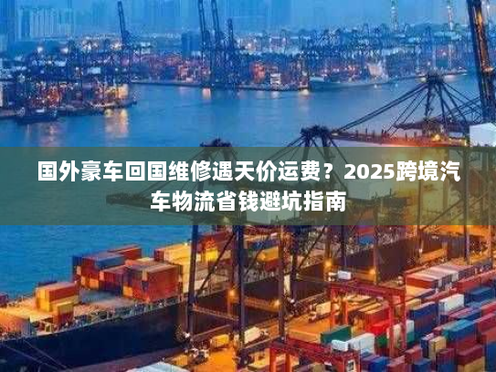 国外豪车回国维修遇天价运费?2025跨境汽车物流省钱避坑指南 国外豪车回国维修遇天价运费?2025跨境汽车物流省钱避坑指南