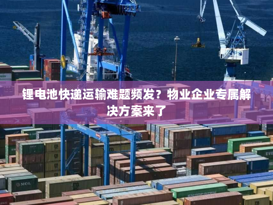 锂电池快递运输难题频发?物业企业专属解决方案来了 锂电池快递运输难题频发?物业企业专属解决方案来了
