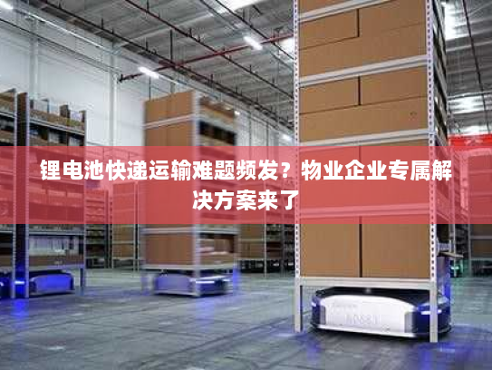 锂电池快递运输难题频发?物业企业专属解决方案来了 锂电池快递运输难题频发?物业企业专属解决方案来了