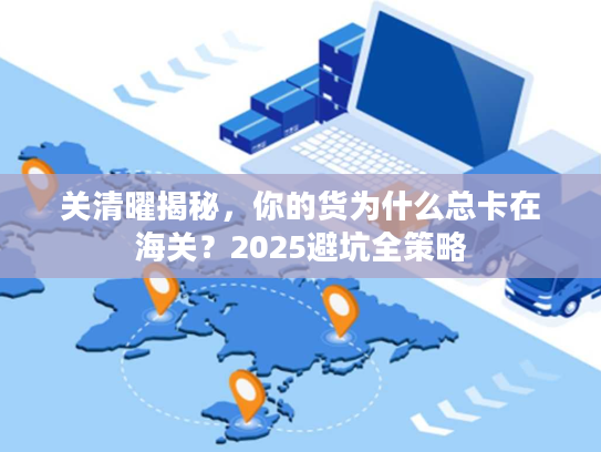关清曜揭秘，你的货为什么总卡在海关？2025避坑全策略