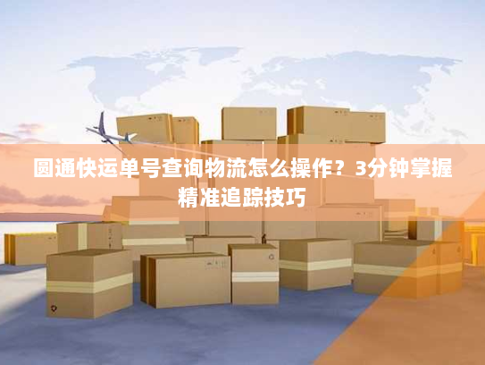 圆通快运单号查询物流怎么操作?3分钟掌握精准追踪技巧 圆通快运单号查询物流怎么操作?3分钟掌握精准追踪技巧