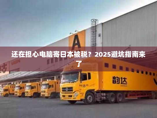 还在担心电脑寄日本被税?2025避坑指南来了 还在担心电脑寄日本被税?2025避坑指南来了