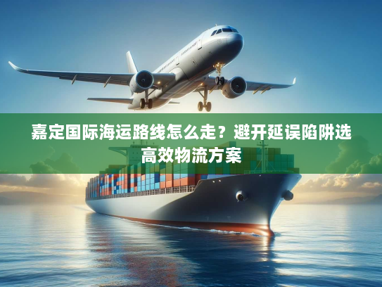 嘉定国际海运路线怎么走？避开延误陷阱选高效物流方案