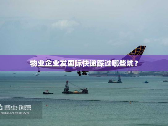 物业企业发国际快递踩过哪些坑? 物业企业发国际快递踩过哪些坑?