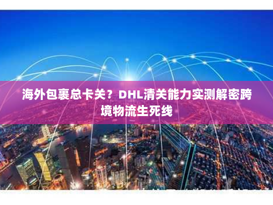 海外包裹总卡关?DHL清关能力实测解密跨境物流生死线 海外包裹总卡关?DHL清关能力实测解密跨境物流生死线