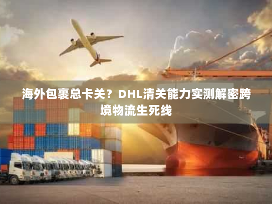 海外包裹总卡关?DHL清关能力实测解密跨境物流生死线 海外包裹总卡关?DHL清关能力实测解密跨境物流生死线