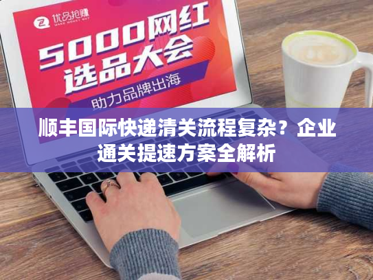 顺丰国际快递清关流程复杂？企业通关提速方案全解析