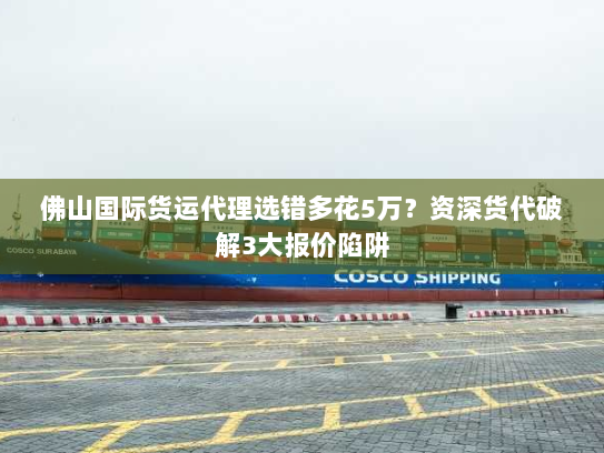 佛山国际货运代理选错多花5万？资深货代破解3大报价陷阱
