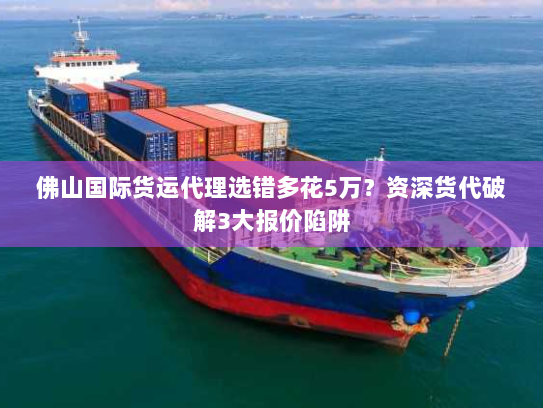 佛山国际货运代理选错多花5万？资深货代破解3大报价陷阱