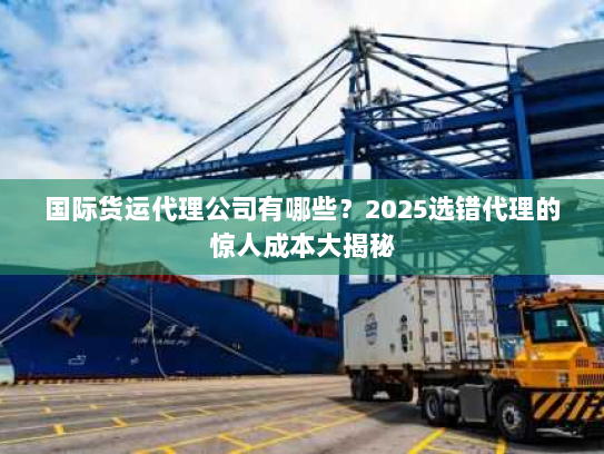 国际货运代理公司有哪些?2025选错代理的惊人成本大揭秘 国际货运代理公司有哪些?2025选错代理的惊人成本大揭秘