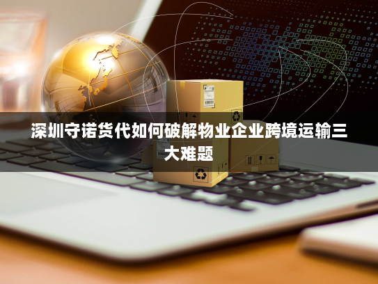 深圳守诺货代如何破解物业企业跨境运输三大难题 深圳守诺货代如何破解物业企业跨境运输三大难题
